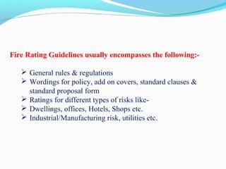 Fire Rating Guidelines usually encompasses the following:-
 
 General rules & regulations
 Wordings for policy, add on covers, standard clauses & 
standard proposal form 
 Ratings for different types of risks like-
 Dwellings, offices, Hotels, Shops etc.
 Industrial/Manufacturing risk, utilities etc.
 
 