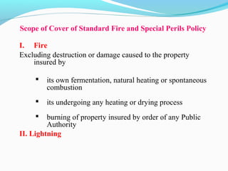 Scope of Cover of Standard Fire and Special Perils Policy
I. Fire
Excluding destruction or damage caused to the property 
insured by 
 its own fermentation, natural heating or spontaneous 
combustion
 its undergoing any heating or drying process
 burning of property insured by order of any Public 
Authority 
II. Lightning
 