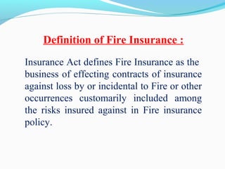 Insurance Act defines Fire Insurance as the
business of effecting contracts of insurance
against loss by or incidental to Fire or other
occurrences customarily included among
the risks insured against in Fire insurance
policy.
Definition of Fire Insurance :
 
