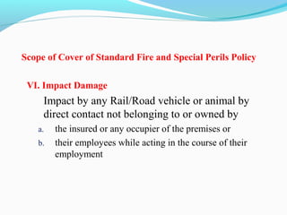 Scope of Cover of Standard Fire and Special Perils Policy
VI. Impact Damage
Impact by any Rail/Road vehicle or animal by 
direct contact not belonging to or owned by
a. the insured or any occupier of the premises or
b. their employees while acting in the course of their 
employment
 