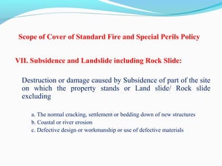 Scope of Cover of Standard Fire and Special Perils Policy
VII. Subsidence and Landslide including Rock Slide:
Destruction or damage caused by Subsidence of part of the site 
on  which  the  property  stands  or  Land  slide/  Rock  slide 
excluding
a. The normal cracking, settlement or bedding down of new structures
b. Coastal or river erosion
c. Defective design or workmanship or use of defective materials
 