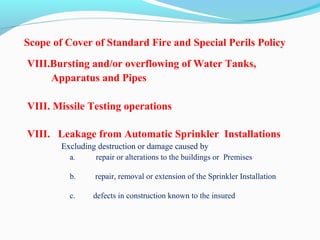 Scope of Cover of Standard Fire and Special Perils Policy
VIII.Bursting and/or overflowing of Water Tanks,
Apparatus and Pipes
VIII. Missile Testing operations
VIII. Leakage from Automatic Sprinkler Installations     
                Excluding destruction or damage caused by
a.      repair or alterations to the buildings or  Premises
b.     repair, removal or extension of the Sprinkler Installation
c.  defects in construction known to the insured
 
