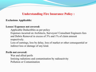 Understanding Fire Insurance Policy :
Exclusions Applicable:
Losses/ Expenses not covered:
Applicable Deductibles as per policy
Expenses incurred on Architects, Surveyors' Consultant Engineers fees 
and Debris Removal in excess of 3% and 1% of claim amount 
respectively.
Loss of earnings, loss by delay, loss of market or other consequential or 
indirect loss or damage of any kind.
Perils not covered:
War and allied perils
Ionising radiations and contamination by radioactivity
Pollution or Contamination
 