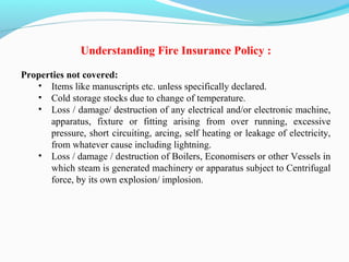 Understanding Fire Insurance Policy :
Properties not covered:
• Items like manuscripts etc. unless specifically declared.
• Cold storage stocks due to change of temperature.
• Loss / damage/ destruction of any electrical and/or electronic machine, 
apparatus,  fixture  or  fitting  arising  from  over  running,  excessive 
pressure, short circuiting, arcing, self heating or leakage of electricity, 
from whatever cause including lightning.
• Loss / damage / destruction of Boilers, Economisers or other Vessels in 
which steam is generated machinery or apparatus subject to Centrifugal 
force, by its own explosion/ implosion.
 