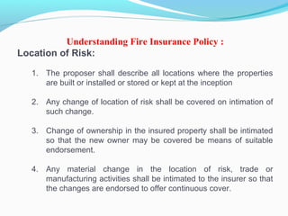 Understanding Fire Insurance Policy :
Location of Risk:
1. The proposer shall describe all locations where the properties
are built or installed or stored or kept at the inception
2. Any change of location of risk shall be covered on intimation of
such change.
3. Change of ownership in the insured property shall be intimated
so that the new owner may be covered be means of suitable
endorsement.
4. Any material change in the location of risk, trade or
manufacturing activities shall be intimated to the insurer so that
the changes are endorsed to offer continuous cover.
 