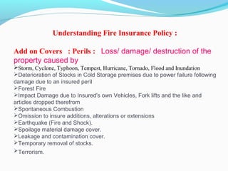 Understanding Fire Insurance Policy :
 
Add on Covers : Perils :  Loss/ damage/ destruction of the
property caused by
Storm, Cyclone, Typhoon, Tempest, Hurricane, Tornado, Flood and Inundation
Deterioration of Stocks in Cold Storage premises due to power failure following
damage due to an insured peril
Forest Fire
Impact Damage due to Insured's own Vehicles, Fork lifts and the like and
articles dropped therefrom
Spontaneous Combustion
Omission to insure additions, alterations or extensions
Earthquake (Fire and Shock).
Spoilage material damage cover.
Leakage and contamination cover.
Temporary removal of stocks.
Terrorism. 
 