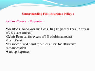 Understanding Fire Insurance Policy :
 
Add on Covers : Expenses:
•Architects , Surveyors and Consulting Engineer's Fees (in excess 
of 3% claim amount)
•Debris Removal (in excess of 1% of claim amount)
•Loss of rent.
•Insurance of additional expenses of rent for alternative 
accommodation.
•Start up Expenses.
 