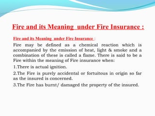 Fire and its Meaning under Fire Insurance :
Fire may be defined as a chemical reaction which is
accompanied by the emission of heat, light & smoke and a
combination of these is called a flame. There is said to be a
Fire within the meaning of Fire insurance when:
1.There is actual ignition.
2.The Fire is purely accidental or fortuitous in origin so far
as the insured is concerned.
3.The Fire has burnt/ damaged the property of the insured.
 
Fire and its Meaning under Fire Insurance :
 