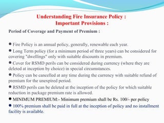 Understanding Fire Insurance Policy :
Important Provisions :
Period of Coverage and Payment of Premium :
Fire Policy is an annual policy, generally, renewable each year.
Long Term policy (for a minimum period of three years) can be considered for 
covering "dwellings" only with suitable discounts in premium.
Cover for RSMD perils can be considered during currency (where they are 
deleted at inception by choice) in special circumstances.
Policy can be cancelled at any time during the currency with suitable refund of 
premium for the unexpired period.
RSMD perils can be deleted at the inception of the policy for which suitable 
reduction in package premium rate is allowed.
MINIMUM PREMIUM:- Minimum premium shall be Rs. 100/- per policy
100% premium shall be paid in full at the inception of policy and no installment 
facility is available.
 