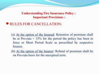 Understanding Fire Insurance Policy :
Important Provisions :
RULES FOR CANCELLATION: 
 (a) At the option of the Insured: Retention of premium shall 
be at Pro-rata + 15% for the period the policy has been in 
force  or  Short  Period  Scale  as  prescribed  by  respective 
Insurer.
 (b) At the option of the Insurer: Refund of premium shall be 
on Pro-rata basis for the unexpired term.
 