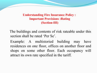 Understanding Fire Insurance Policy :
Important Provisions :Rating
(Section-III)
  The buildings and contents of risk rateable under this 
section shall be rated ‘Per Se’.
Example:  A  multistoried  building  may  have 
residences on one floor, offices on another floor and 
shops  on  some  other  floor.  Each  occupancy  will 
attract its own rate specified in the tariff.
 