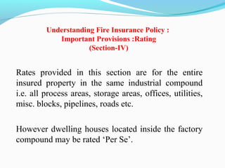 Rates  provided  in  this  section  are  for  the  entire 
insured  property  in  the  same  industrial  compound 
i.e. all process areas, storage areas, offices, utilities, 
misc. blocks, pipelines, roads etc. 
However dwelling houses located inside the factory 
compound may be rated ‘Per Se’.
Understanding Fire Insurance Policy :
Important Provisions :Rating
(Section-IV)
 