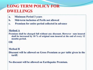 LONG TERM POLICY FOR
DWELLINGS
a. Minimum Period 3 years
b. Mid-term inclusion of Perils not allowed
c. Premium for entire period collected in advance
Method A
Premium shall be charged full without any discount. However sum insured
shall be increased by 10 % of original sum insured at the end of every 12
months period.
OR
Method B
Discount will be allowed on Gross Premium as per table given in the
tariff.
No discount will be allowed on Earthquake Premium.
 