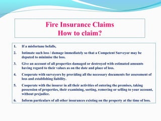 Fire Insurance Claims
How to claim?
1. If a misfortune befalls,
2. Intimate such loss / damage immediately so that a Competent Surveyor may be
deputed to minimise the loss.
3. Give an account of all properties damaged or destroyed with estimated amounts
having regard to their values as on the date and place of loss.
4. Cooperate with surveyors by providing all the necessary documents for assessment of
loss and establishing liability.
5. Cooperate with the insurer in all their activities of entering the premises, taking
possession of properties, their examining, sorting, removing or selling to your account,
without prejudice.
6. Inform particulars of all other insurances existing on the property at the time of loss.
 