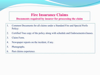1. Common Documents for all claims under a Standard Fire and Special Perils
Policy:
2. Certified True copy of the policy along with schedule and Endorsements/clauses.
3. Claim Form.
4. Newspaper reports on the incident, if any.
5. Photographs.
6. Past claims experience.
Fire Insurance Claims
Documents required by insurer for processing the claim
 