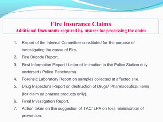1. Report of the Internal Committee constituted for the purpose of
investigating the cause of Fire.
2. Fire Brigade Report.
3. First Information Report / Letter of intimation to the Police Station duly
endorsed / Police Panchnama.
4. Forensic Laboratory Report on samples collected at affected site.
5. Drug Inspector's Report on destruction of Drugs/ Pharmaceutical items
(for claim on pharma products only).
6. Final Investigation Report.
7. Action taken on the suggestion of TAC/ LPA on loss minimisation of
prevention.
Fire Insurance Claims
Additional Documents required by insurer for processing the claim
 