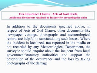 In addition to the documents specified above, in
respect of Acts of God Clause, other documents like
newspaper cuttings, photographs and meteorological
reports are helpful in substantiating such losses. Where
the incident is localized, not reported in the media or
not recorded by any Meteorological Department, the
surveyor should enquire about the incident from local
government/statutory authorities and support the
description of the occurrence and the loss by taking
photographs of the damage.
Fire Insurance Claims : Acts of God Perils
Additional Documents required by Insurer for processing the claim
 