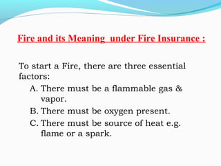 To start a Fire, there are three essential
factors: 
A. There must be a flammable gas &
vapor.
B. There must be oxygen present.
C. There must be source of heat e.g.
flame or a spark. 
Fire and its Meaning under Fire Insurance :
 