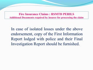 In case of isolated losses under the above
endorsement, copy of the First Information
Report lodged with police and their Final
Investigation Report should be furnished.
Fire Insurance Claims : RSMTD PERILS
Additional Documents required by insurer for processing the claim
 