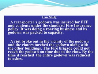 Case Study
A transporter’s godown was insured for FFF
and contents under the standard Fire Insurance
policy. It was doing a roaring business and its
godown was packed to capacity.
A riot broke out in the vicinity of the godown
and the rioters torched the godown along with
the other buildings. The Fire brigade could not
reach the godown on time due to the riots. By the
time it reached the entire godown was reduced
to ashes.
 