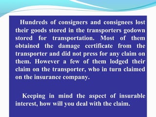 Hundreds of consigners and consignees lost
their goods stored in the transporters godown
stored for transportation. Most of them
obtained the damage certificate from the
transporter and did not press for any claim on
them. However a few of them lodged their
claim on the transporter, who in turn claimed
on the insurance company.
Keeping in mind the aspect of insurable
interest, how will you deal with the claim.
 
