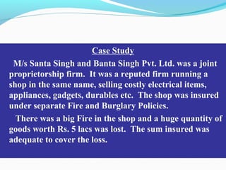 Case Study
M/s Santa Singh and Banta Singh Pvt. Ltd. was a joint
proprietorship firm. It was a reputed firm running a
shop in the same name, selling costly electrical items,
appliances, gadgets, durables etc. The shop was insured
under separate Fire and Burglary Policies.
There was a big Fire in the shop and a huge quantity of
goods worth Rs. 5 lacs was lost. The sum insured was
adequate to cover the loss.
 