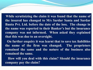 While scrutinizing the claim it was found that the name of
the insured has changed to M/s Sardar Santa and Sardar
Banta Pvt. Ltd. before the date of the loss. The change in
the name was reported to their Banker’s but the insurance
company was not informed. When asked they explained
that this was due to an oversight.
On further enquiry it was learnt that to save tax liabilities
the name of the firm was changed. The proprietors
remained the same and the nature of the business also
remained the same.
How will you deal with this claim? Should the insurance
company pay the claim?
 