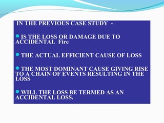 IN THE PREVIOUS CASE STUDY -
IS THE LOSS OR DAMAGE DUE TO
ACCIDENTAL Fire
THE ACTUAL EFFICIENT CAUSE OF LOSS
THE MOST DOMINANT CAUSE GIVING RISE
TO A CHAIN OF EVENTS RESULTING IN THE
LOSS
WILL THE LOSS BE TERMED AS AN
ACCIDENTAL LOSS.
 