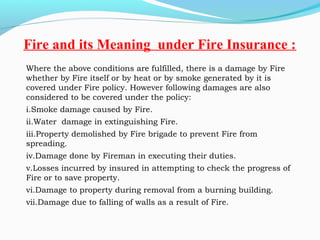 Where the above conditions are fulfilled, there is a damage by Fire
whether by Fire itself or by heat or by smoke generated by it is
covered under Fire policy. However following damages are also
considered to be covered under the policy: 
i.Smoke damage caused by Fire.
ii.Water damage in extinguishing Fire.
iii.Property demolished by Fire brigade to prevent Fire from
spreading.
iv.Damage done by Fireman in executing their duties.
v.Losses incurred by insured in attempting to check the progress of
Fire or to save property.
vi.Damage to property during removal from a burning building.
vii.Damage due to falling of walls as a result of Fire.
Fire and its Meaning under Fire Insurance :
 