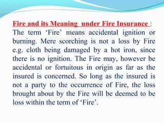Fire and its Meaning under Fire Insurance :
The term ‘Fire’ means accidental ignition or
burning. Mere scorching is not a loss by Fire
e.g. cloth being damaged by a hot iron, since
there is no ignition. The Fire may, however be
accidental or fortuitous in origin as far as the
insured is concerned. So long as the insured is
not a party to the occurrence of Fire, the loss
brought about by the Fire will be deemed to be
loss within the term of ‘Fire’.
 