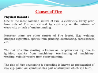 Physical Hazard :
One of the most common source of Fire is electricity. Every year,
hundreds of Fire are caused by electricity or the misuse of
electricity or lack of understanding.
However there are other causes of Fire losses. E.g. welding,
dropped cigarettes, sparks from grinding, overheating, carelessness
etc.
The risk of a Fire starting is known as inception risk e.g. due to
ignition, sparks from machinery, overheating of machinery,
welding, volatile vapors from spray painting.
The risk of Fire developing & spreading is known as propagation of
risk e.g. paint, oil, combustibles part of structure which will burn.
Causes of Fire
 