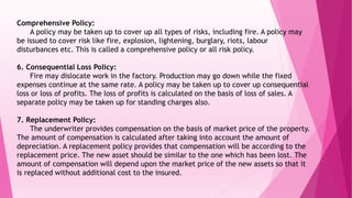 Comprehensive Policy:
A policy may be taken up to cover up all types of risks, including fire. A policy may
be issued to cover risk like fire, explosion, lightening, burglary, riots, labour
disturbances etc. This is called a comprehensive policy or all risk policy.
6. Consequential Loss Policy:
Fire may dislocate work in the factory. Production may go down while the fixed
expenses continue at the same rate. A policy may be taken up to cover up consequential
loss or loss of profits. The loss of profits is calculated on the basis of loss of sales. A
separate policy may be taken up for standing charges also.
7. Replacement Policy:
The underwriter provides compensation on the basis of market price of the property.
The amount of compensation is calculated after taking into account the amount of
depreciation. A replacement policy provides that compensation will be according to the
replacement price. The new asset should be similar to the one which has been lost. The
amount of compensation will depend upon the market price of the new assets so that it
is replaced without additional cost to the insured.
 