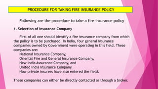 PROCEDURE FOR TAKING FIRE INSURANCE POLICY
Following are the procedure to take a fire insurance policy
1. Selection of Insurance Company
First of all one should identify a fire insurance company from which
the policy is to be purchased. In India, four general insurance
companies owned by Government were operating in this field. These
companies are:
National Insurance Company,
Oriental Fire and General Insurance Company,
New India Assurance Company, and
United India Insurance Company.
Now private insurers have also entered the field.
These companies can either be directly contacted or through a broker.
 