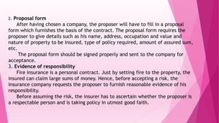 2. Proposal form
After having chosen a company, the proposer will have to fill in a proposal
form which furnishes the basis of the contract. The proposal form requires the
proposer to give details such as his name, address, occupation and value and
nature of property to be insured, type of policy required, amount of assured sum,
etc.
The proposal form should be signed properly and sent to the company for
acceptance.
3. Evidence of responsibility
Fire insurance is a personal contract. Just by setting fire to the property, the
insured can claim large sums of money. Hence, before accepting a risk, the
insurance company requests the proposer to furnish reasonable evidence of his
responsibility.
Before assuming the risk, the insurer has to ascertain whether the proposer is
a respectable person and is taking policy in utmost good faith.
 