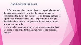 A fire insurance is a contract between a policyholder and
the insurance company in which the insurer agrees to
compensate the insured in case of loss or damage happens to
a particular property due to fire. The premium is also pre-
decided and the insurer compensates for the loss up to the
insured amount only.
If you are also planning to buy a fire insurance policy, here
are some of the important characteristics of the insurance
contract
NATURE OF FIRE INSURANCE
 