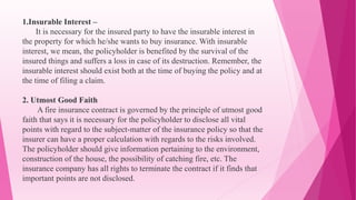 1.Insurable Interest –
It is necessary for the insured party to have the insurable interest in
the property for which he/she wants to buy insurance. With insurable
interest, we mean, the policyholder is benefited by the survival of the
insured things and suffers a loss in case of its destruction. Remember, the
insurable interest should exist both at the time of buying the policy and at
the time of filing a claim.
2. Utmost Good Faith
A fire insurance contract is governed by the principle of utmost good
faith that says it is necessary for the policyholder to disclose all vital
points with regard to the subject-matter of the insurance policy so that the
insurer can have a proper calculation with regards to the risks involved.
The policyholder should give information pertaining to the environment,
construction of the house, the possibility of catching fire, etc. The
insurance company has all rights to terminate the contract if it finds that
important points are not disclosed.
 