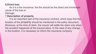 6.Direct loss
As it is a fire insurance, the fire should be the direct and immediate
cause of the loss or
Damage.
7.Description of property
It is an important part of the insurance contract, which says that the
location of the property should be mentioned in the policy document.
Moreover, at the time of claim, the insurer will settle the claim only when
the accident happened at the insured place. In the case of any change
in the location, it is necessary to inform the insurance company
 