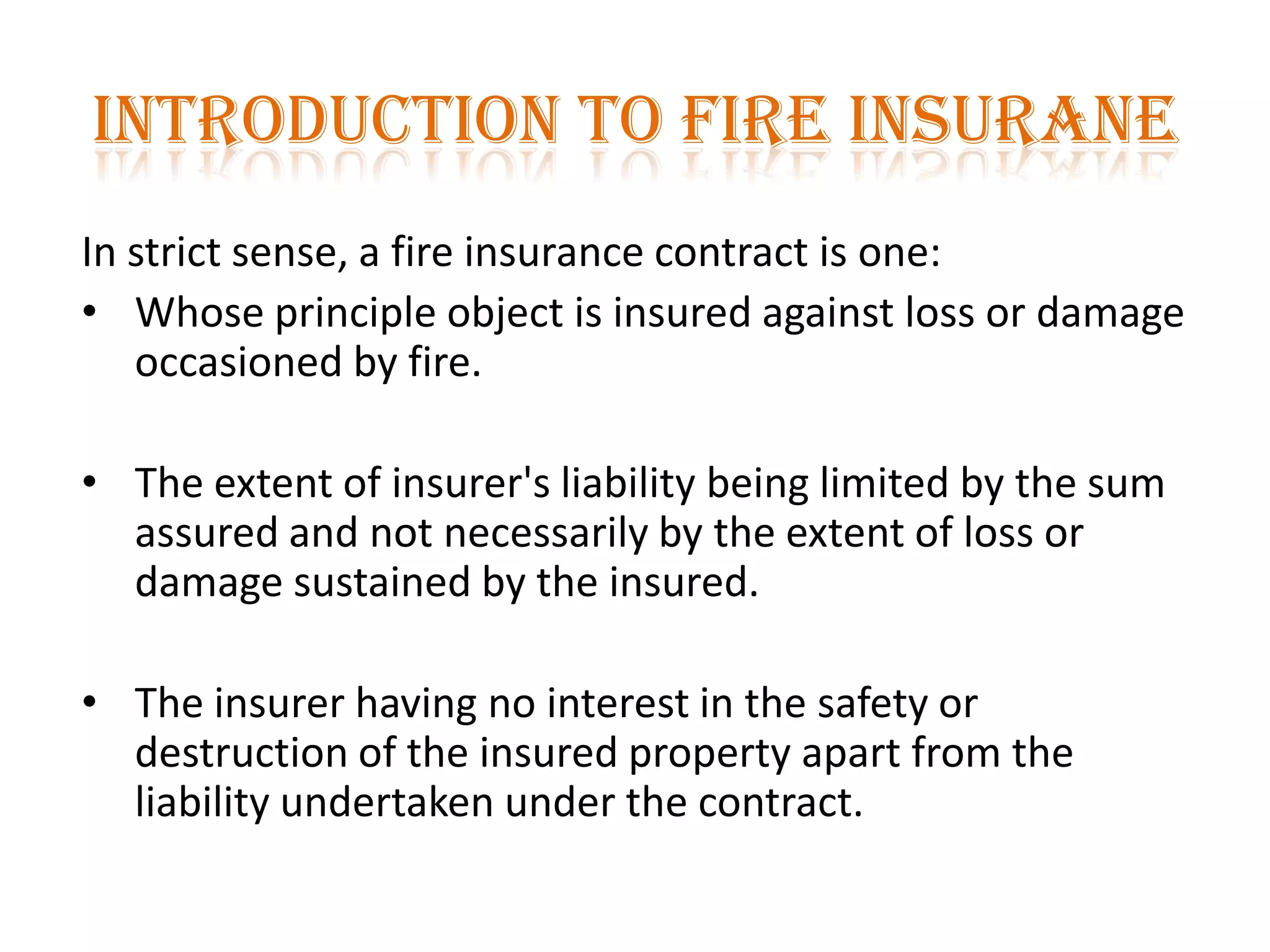 INTRODUCTION TO FIRE INSURANE
In strict sense, a fire insurance contract is one:
• Whose principle object is insured against loss or damage
occasioned by fire.
• The extent of insurer's liability being limited by the sum
assured and not necessarily by the extent of loss or
damage sustained by the insured.
• The insurer having no interest in the safety or
destruction of the insured property apart from the
liability undertaken under the contract.
 