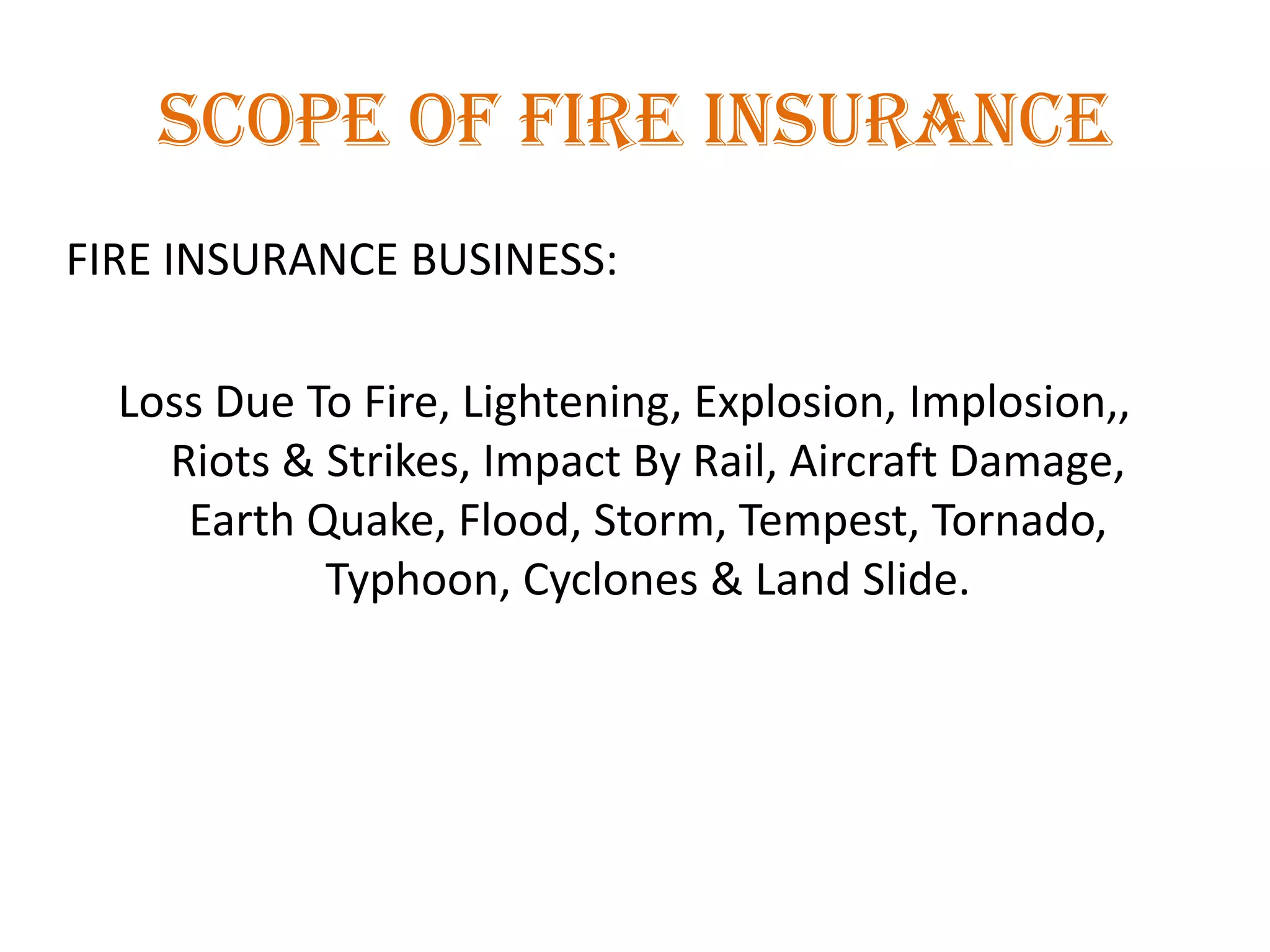 SCOPE OF FIRE INSURANCE
FIRE INSURANCE BUSINESS:
Loss Due To Fire, Lightening, Explosion, Implosion,,
Riots & Strikes, Impact By Rail, Aircraft Damage,
Earth Quake, Flood, Storm, Tempest, Tornado,
Typhoon, Cyclones & Land Slide.
 