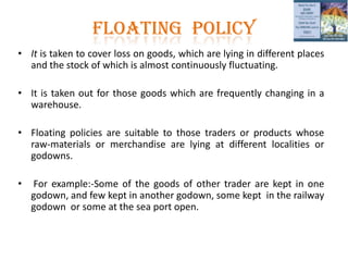 FLOATING POLICY
• It is taken to cover loss on goods, which are lying in different places
and the stock of which is almost continuously fluctuating.
• It is taken out for those goods which are frequently changing in a
warehouse.
• Floating policies are suitable to those traders or products whose
raw-materials or merchandise are lying at different localities or
godowns.
• For example:-Some of the goods of other trader are kept in one
godown, and few kept in another godown, some kept in the railway
godown or some at the sea port open.
 