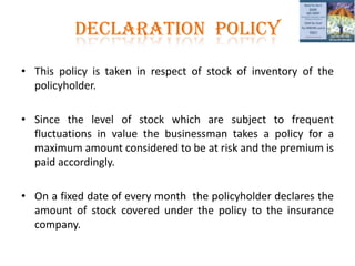 DECLARATION POLICY
• This policy is taken in respect of stock of inventory of the
policyholder.
• Since the level of stock which are subject to frequent
fluctuations in value the businessman takes a policy for a
maximum amount considered to be at risk and the premium is
paid accordingly.
• On a fixed date of every month the policyholder declares the
amount of stock covered under the policy to the insurance
company.
 