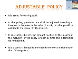 ADJUSTABLE POLICy
• It is issued for existing stock.
• In this policy, premium rate shall be adjusted according to
increase or decrease in the value of stock, this change will be
notified to the insurer by the insured.
• In case of loss by fire, the amount notified by the insured at
the maturity of the policy is taken as final and indemnified
up to that limit.
• It is a contract limited to merchandise or stock in trade other
than farming stock.
 