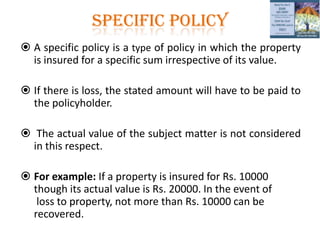 SPECIFIC POLICY
 A specific policy is a type of policy in which the property
is insured for a specific sum irrespective of its value.
 If there is loss, the stated amount will have to be paid to
the policyholder.
 The actual value of the subject matter is not considered
in this respect.
 For example: If a property is insured for Rs. 10000
though its actual value is Rs. 20000. In the event of
loss to property, not more than Rs. 10000 can be
recovered.
 