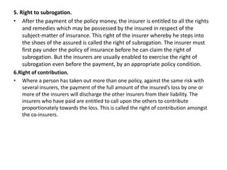 5. Right to subrogation.
• After the payment of the policy money, the insurer is entitled to all the rights
and remedies which may be possessed by the insured in respect of the
subject-matter of insurance. This right of the insurer whereby he steps into
the shoes of the assured is called the right of subrogation. The insurer must
first pay under the policy of insurance before he can claim the right of
subrogation. But the insurers are usually enabled to exercise the right of
subrogation even before the payment, by an appropriate policy condition.
6.Right of contribution.
• Where a person has taken out more than one policy, against the same risk with
several insurers, the payment of the full amount of the insured’s loss by one or
more of the insurers will discharge the other insurers from their liability. The
insurers who have paid are entitled to call upon the others to contribute
proportionately towards the loss. This is called the right of contribution amongst
the co-insurers.
 