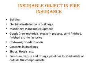 Insurable object in Fire
Insurance
• Building
• Electrical installation in buildings
• Machinery, Plant and equipment
• Goods ( raw materials, stocks in process, semi finished,
finished etc ) in factories
• Godowns, Goods in open
• Contents in dwellings
• Shops, Hotels etc.
• Furniture, fixture and fittings, pipelines located inside or
outside the compound etc.
 