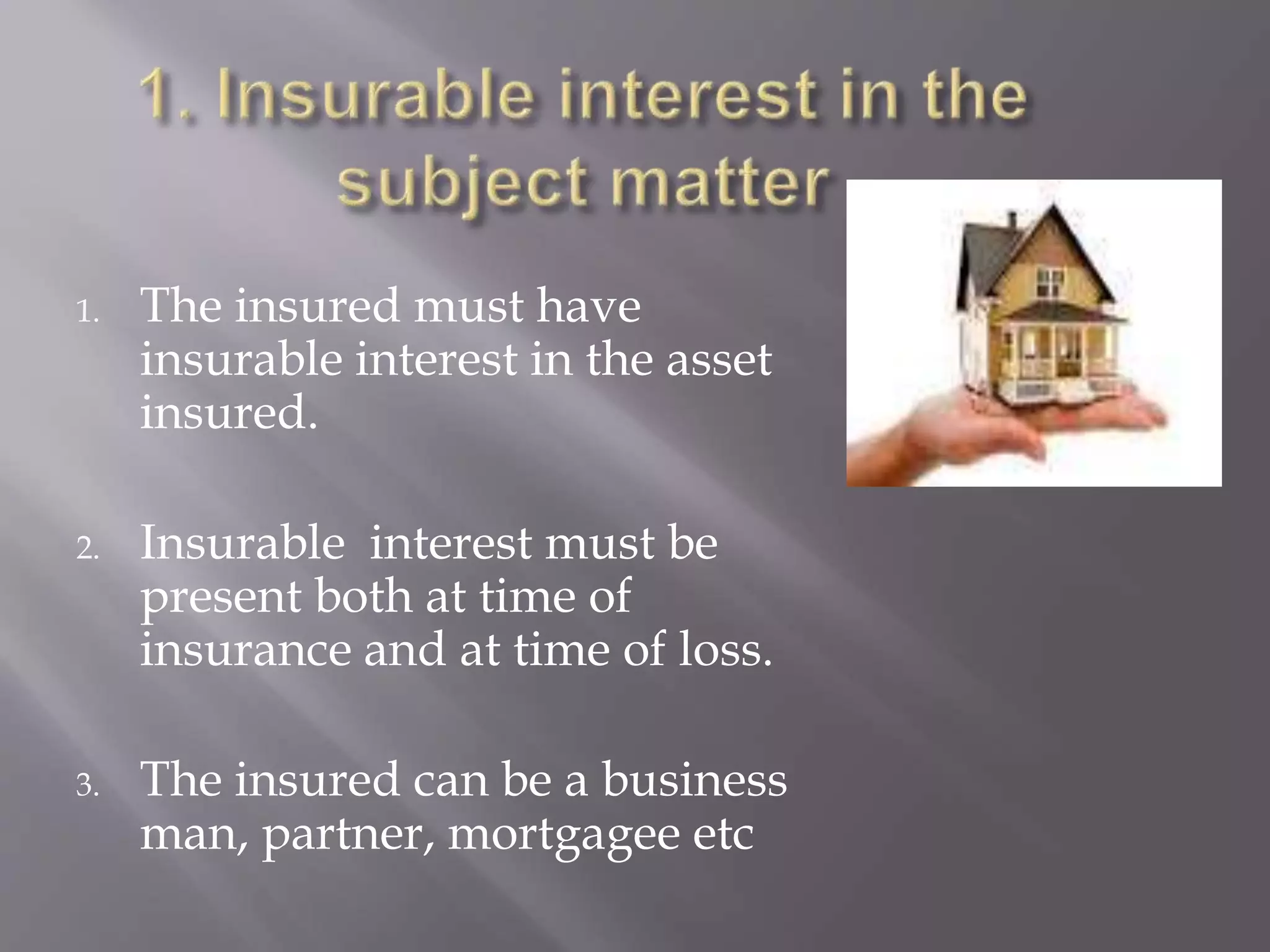 1. The insured must have
insurable interest in the asset
insured.
2. Insurable interest must be
present both at time of
insurance and at time of loss.
3. The insured can be a business
man, partner, mortgagee etc
 