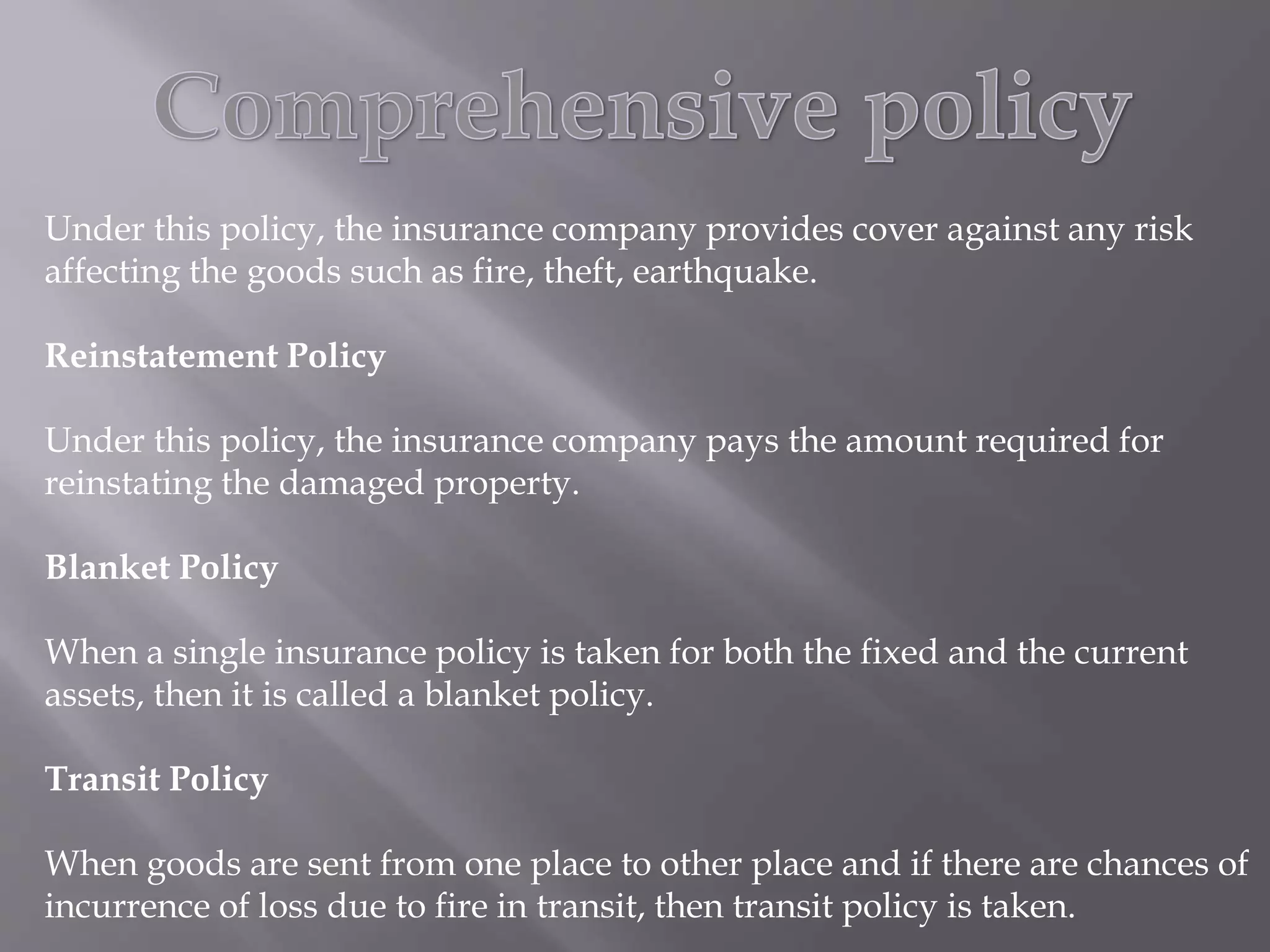 Under this policy, the insurance company provides cover against any risk
affecting the goods such as fire, theft, earthquake.
Reinstatement Policy
Under this policy, the insurance company pays the amount required for
reinstating the damaged property.
Blanket Policy
When a single insurance policy is taken for both the fixed and the current
assets, then it is called a blanket policy.
Transit Policy
When goods are sent from one place to other place and if there are chances of
incurrence of loss due to fire in transit, then transit policy is taken.
 