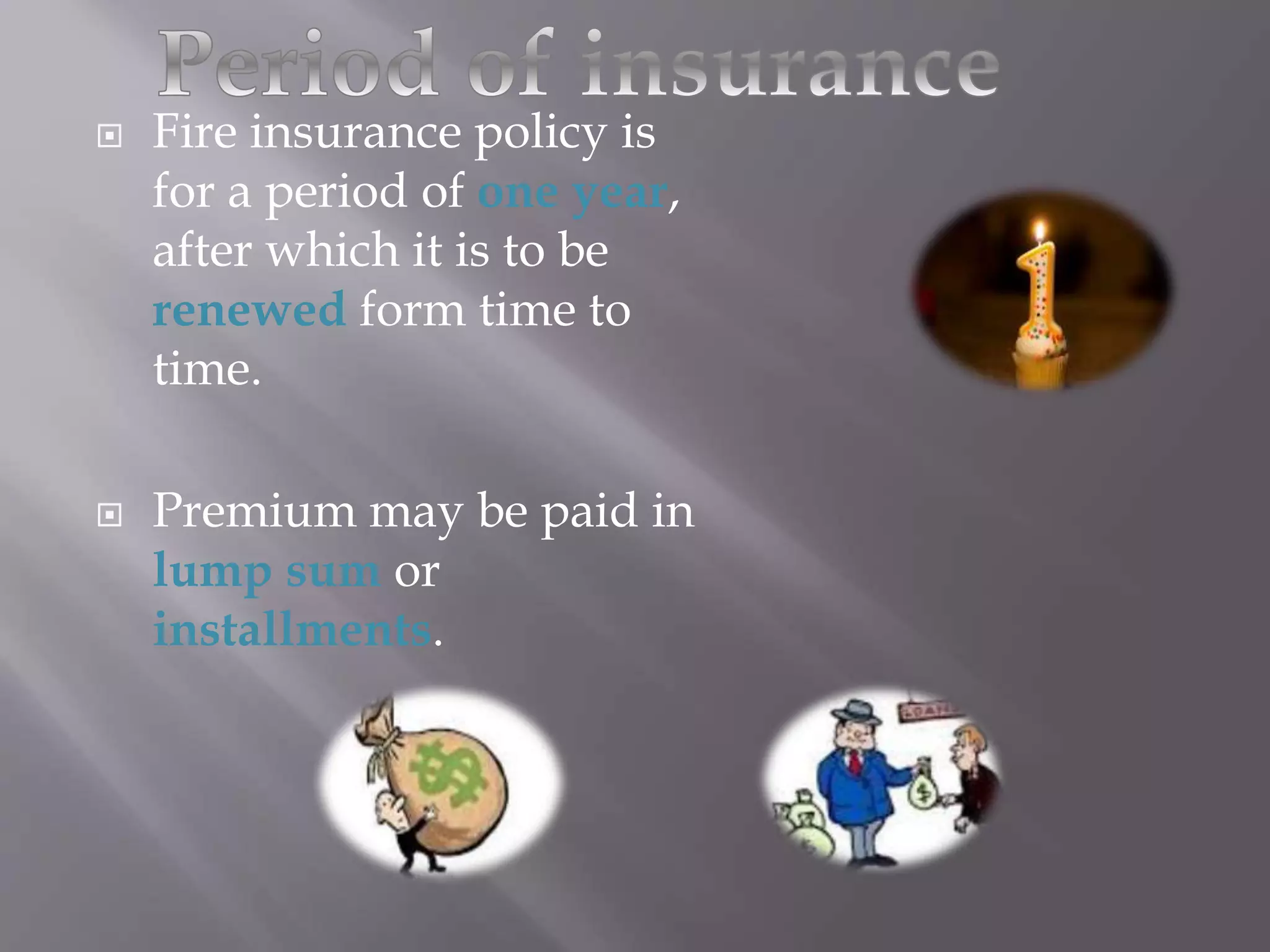  Fire insurance policy is
for a period of one year,
after which it is to be
renewed form time to
time.
 Premium may be paid in
lump sum or
installments.
 
