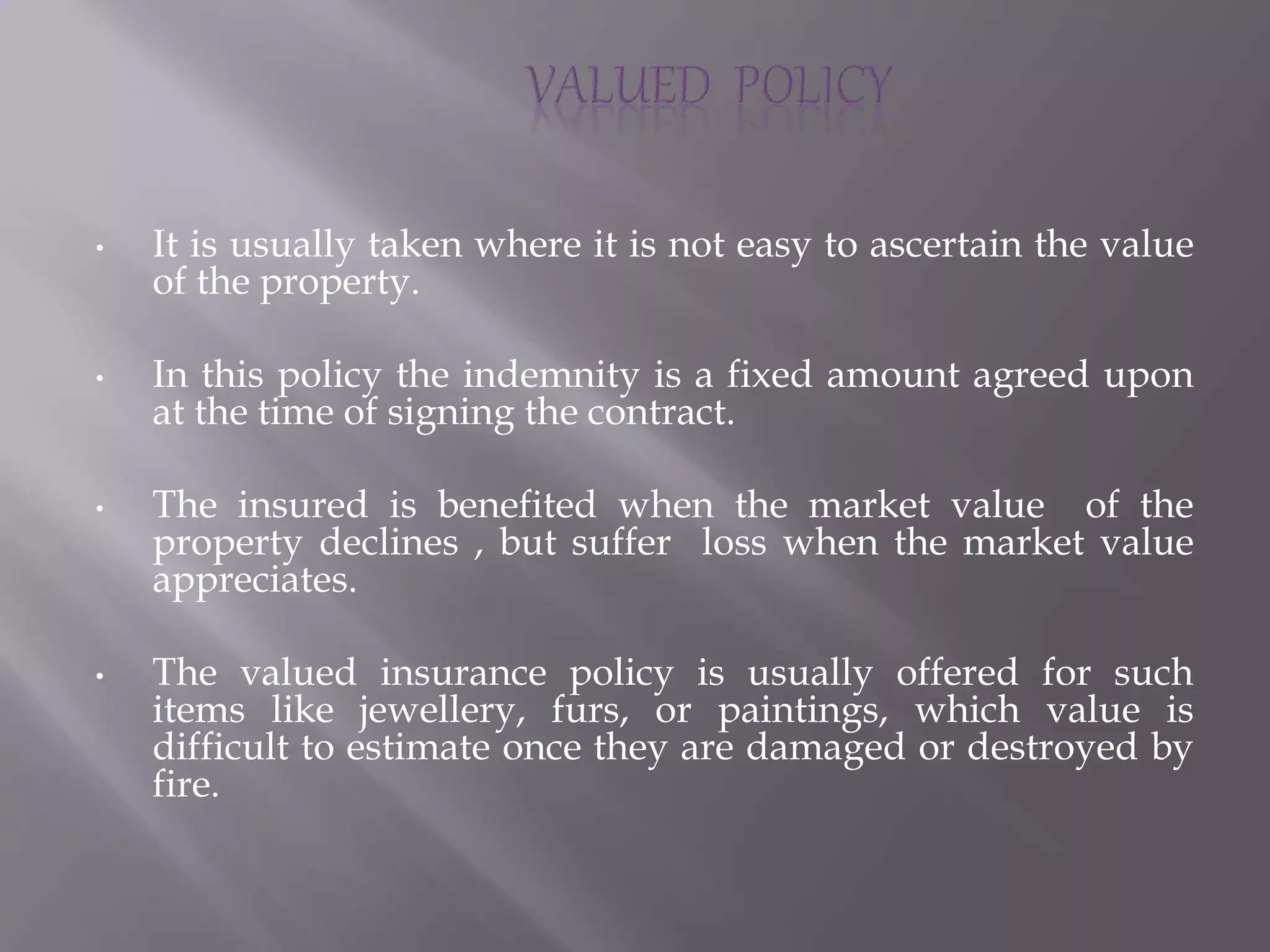 • It is usually taken where it is not easy to ascertain the value
of the property.
• In this policy the indemnity is a fixed amount agreed upon
at the time of signing the contract.
• The insured is benefited when the market value of the
property declines , but suffer loss when the market value
appreciates.
• The valued insurance policy is usually offered for such
items like jewellery, furs, or paintings, which value is
difficult to estimate once they are damaged or destroyed by
fire.
 