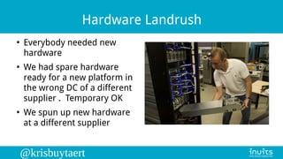 @krisbuytaert
Hardware Landrush
●
Everybody needed new
hardware
●
We had spare hardware
ready for a new platform in
the wr...